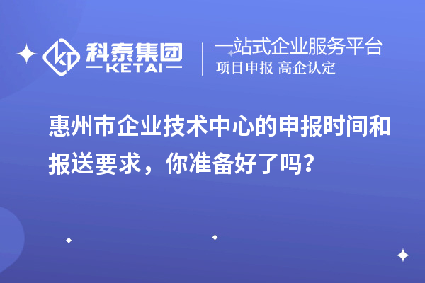 惠州市企業(yè)技術(shù)中心的申報(bào)時(shí)間和報(bào)送要求，你準(zhǔn)備好了嗎？