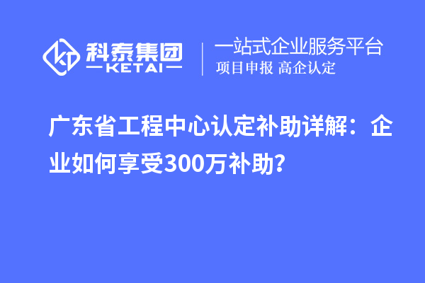 廣東省工程中心認(rèn)定補助詳解：企業(yè)如何享受300萬補助？