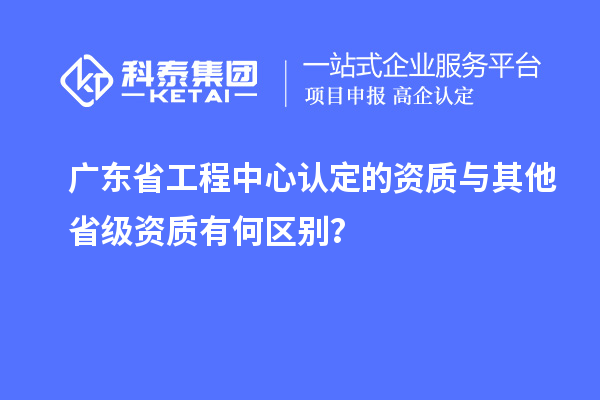 廣東省工程中心認定的資質(zhì)與其他省級資質(zhì)有何區(qū)別？