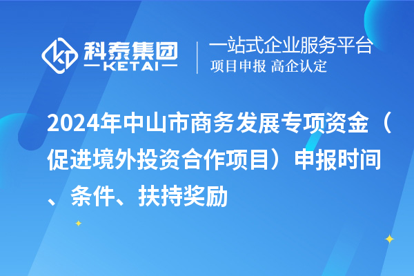 2024年中山市商務(wù)發(fā)展專項資金（促進(jìn)境外投資合作項目）申報時間、條件、扶持獎勵
