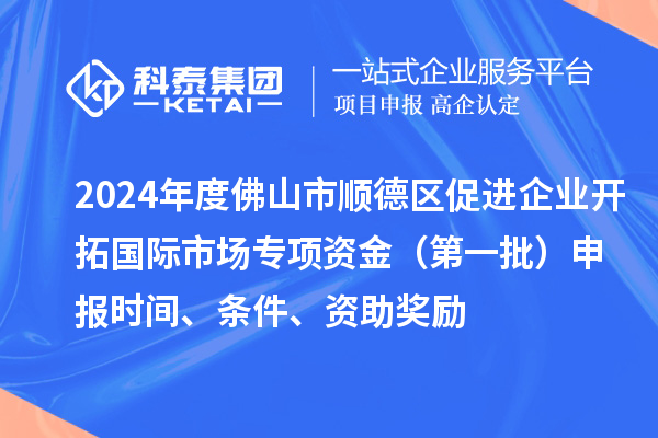 2024年度佛山市順德區(qū)促進企業(yè)開拓國際市場專項資金（第一批）申報時間、條件、資助獎勵