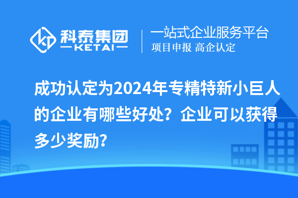 成功認(rèn)定為2024年專精特新小巨人的企業(yè)有哪些好處？企業(yè)可以獲得多少獎(jiǎng)勵(lì)？