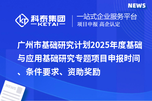 廣州市基礎(chǔ)研究計劃2025年度基礎(chǔ)與應(yīng)用基礎(chǔ)研究專題項目申報時間、條件要求、資助獎勵
