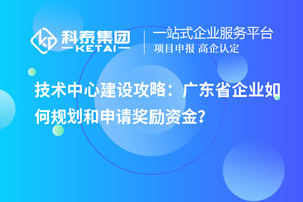 技術(shù)中心建設(shè)攻略：廣東省企業(yè)如何規(guī)劃和申請(qǐng)獎(jiǎng)勵(lì)資金？