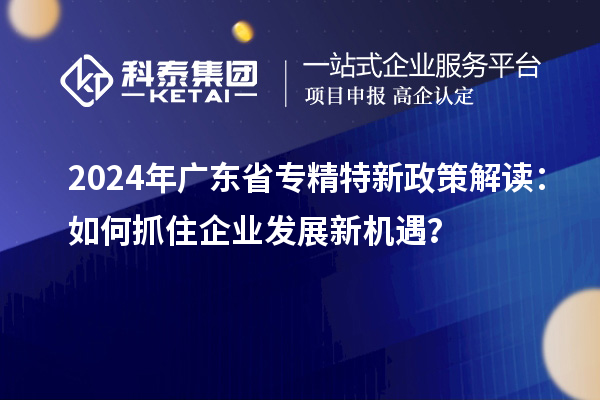 2024年廣東省專精特新政策解讀：如何抓住企業(yè)發(fā)展新機遇？