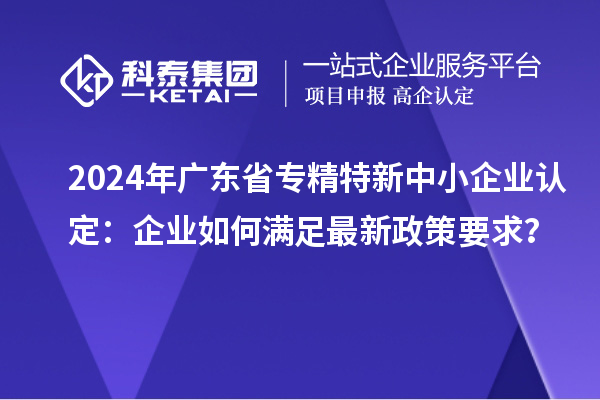 2024年廣東省<a href=http://www.hsloq2267.cn/fuwu/zhuanjingtexin.html target=_blank class=infotextkey>專(zhuān)精特新中小企業(yè)</a>認(rèn)定：企業(yè)如何滿足最新政策要求？