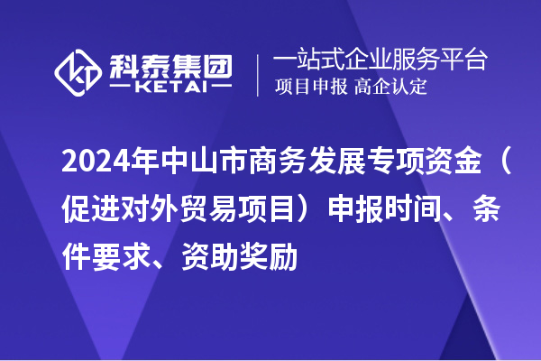 2024年中山市商務(wù)發(fā)展專項資金（促進(jìn)對外貿(mào)易項目）申報時間、條件要求、資助獎勵