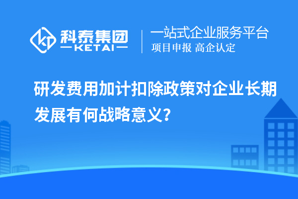 研發(fā)費(fèi)用加計(jì)扣除政策對(duì)企業(yè)長(zhǎng)期發(fā)展有何戰(zhàn)略意義？
