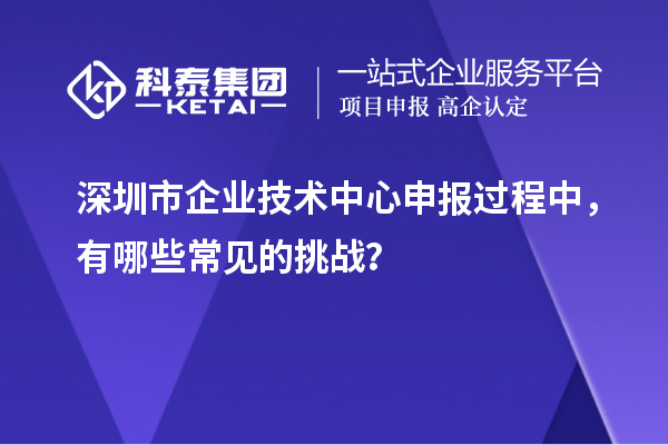 深圳市企業(yè)技術(shù)中心申報(bào)過程中，有哪些常見的挑戰(zhàn)？