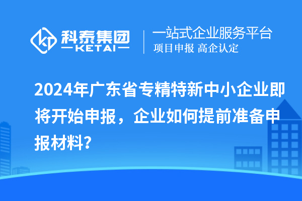 2024年廣東省專精特新中小企業(yè)即將開始申報，企業(yè)如何提前準備申報材料？