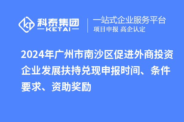 2024年廣州市南沙區(qū)促進(jìn)外商投資企業(yè)發(fā)展扶持兌現(xiàn)申報(bào)時(shí)間、條件要求、資助獎(jiǎng)勵(lì)