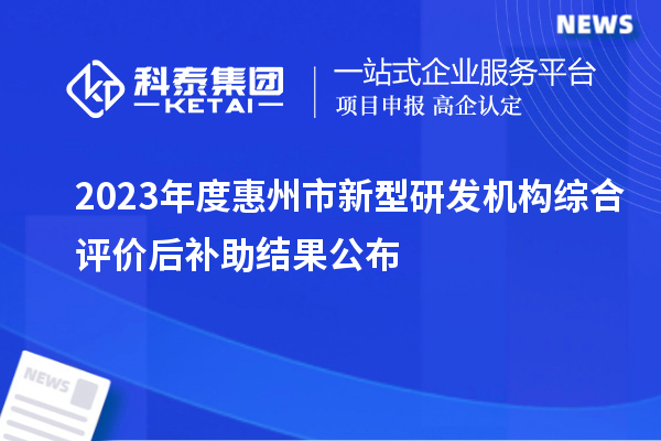 2023年度惠州市新型研發(fā)機(jī)構(gòu)綜合評價后補(bǔ)助結(jié)果公布