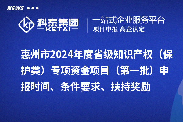 惠州市2024年度省級(jí)知識(shí)產(chǎn)權(quán)（保護(hù)類）專項(xiàng)資金項(xiàng)目（第一批）申報(bào)時(shí)間、條件要求、扶持獎(jiǎng)勵(lì)