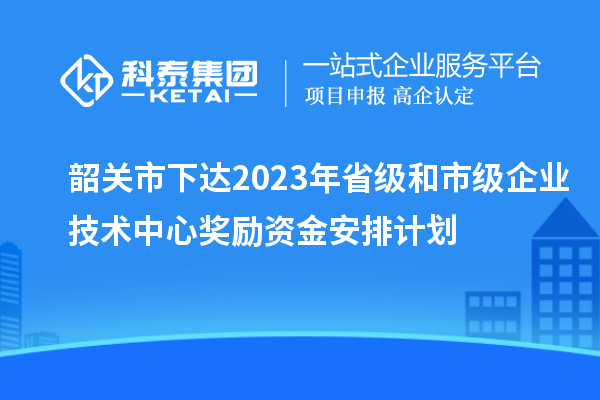 韶關(guān)市下達(dá)2023年省級和市級企業(yè)技術(shù)中心獎(jiǎng)勵(lì)資金安排計(jì)劃