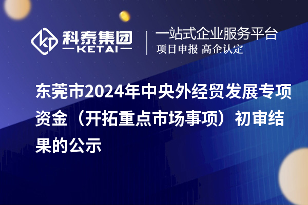 東莞市2024年中央外經貿發(fā)展專項資金（開拓重點市場事項）初審結果的公示