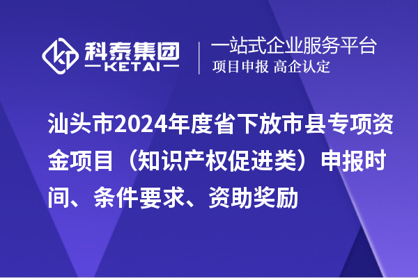 汕頭市2024年度省下放市縣專項資金項目（知識產權促進類）申報時間、條件要求、資助獎勵