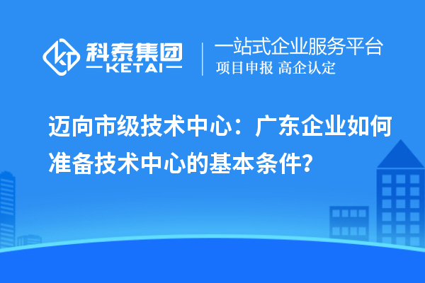 邁向市級(jí)技術(shù)中心：廣東企業(yè)如何準(zhǔn)備技術(shù)中心的基本條件？