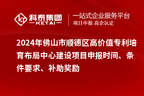 2024年佛山市順德區(qū)高價值專利培育布局中心建設(shè)項(xiàng)目申報時間、條件要求、補(bǔ)助獎勵