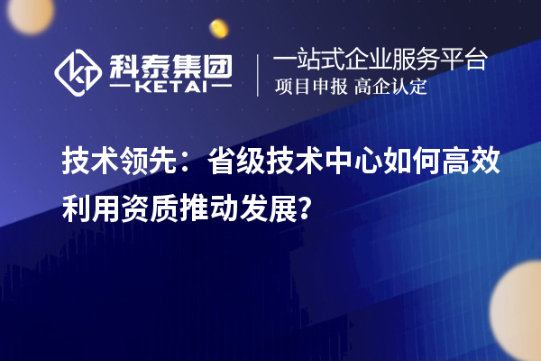 技術(shù)領(lǐng)先：省級(jí)技術(shù)中心如何高效利用資質(zhì)推動(dòng)發(fā)展？