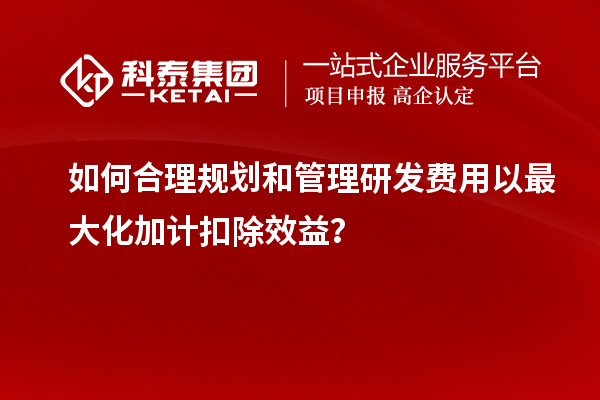 如何合理規(guī)劃和管理研發(fā)費(fèi)用以最大化加計(jì)扣除效益？