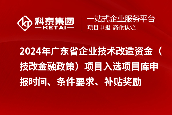 2024年廣東省企業(yè)技術(shù)改造資金（技改金融政策）項(xiàng)目入選項(xiàng)目庫(kù)申報(bào)時(shí)間、條件要求、補(bǔ)貼獎(jiǎng)勵(lì)