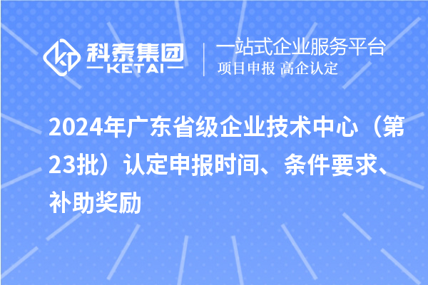 2024年廣東省級企業(yè)技術(shù)中心（第23批）認定申報時間、條件要求、補助獎勵