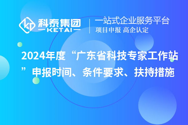 2024年度“廣東省科技專家工作站”申報(bào)時(shí)間、條件要求、扶持措施