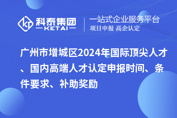 廣州市增城區(qū)2024年國際頂尖人才、國內(nèi)高端人才認定申報時間、條件要求、補助獎勵