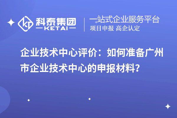 企業(yè)技術(shù)中心評價：如何準(zhǔn)備廣州市企業(yè)技術(shù)中心的申報材料？