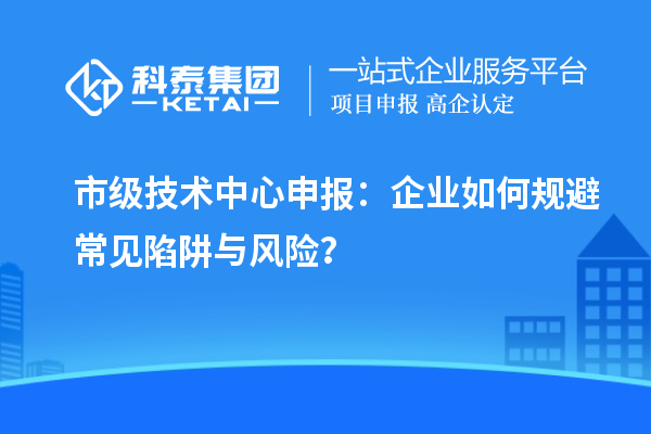 市級技術(shù)中心申報：企業(yè)如何規(guī)避常見陷阱與風(fēng)險？