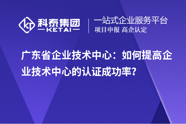 廣東省企業(yè)技術(shù)中心：如何提高企業(yè)技術(shù)中心的認(rèn)證成功率？