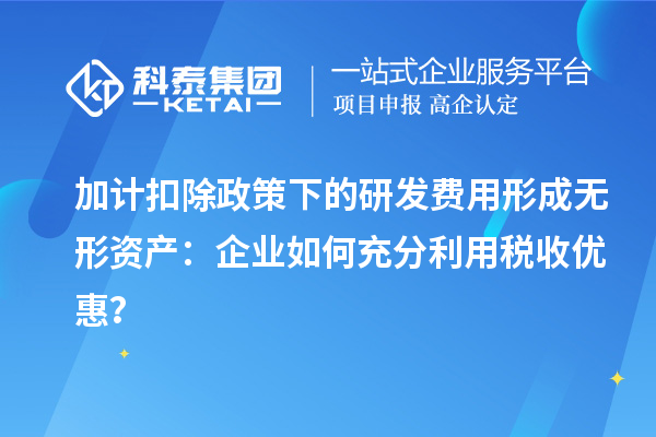加計扣除政策下的研發(fā)費用形成無形資產(chǎn)：企業(yè)如何充分利用稅收優(yōu)惠？