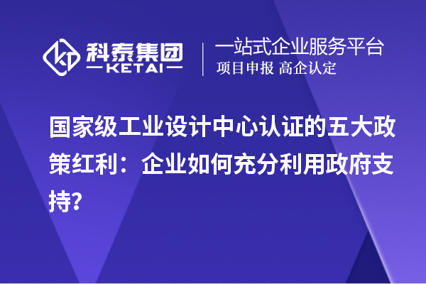 國家級(jí)工業(yè)設(shè)計(jì)中心認(rèn)證的五大政策紅利：企業(yè)如何充分利用政府支持？