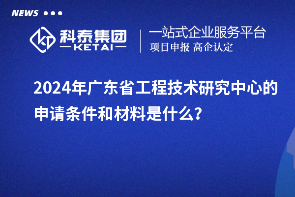 2024年廣東省工程技術(shù)研究中心的申請(qǐng)條件和材料是什么？
