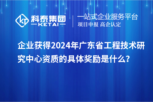 企業(yè)獲得2024年廣東省工程技術(shù)研究中心資質(zhì)的具體獎勵是什么？