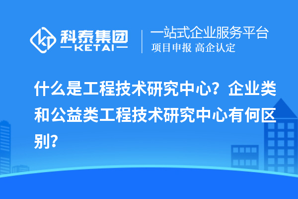 什么是工程技術(shù)研究中心？企業(yè)類和公益類工程技術(shù)研究中心有何區(qū)別？