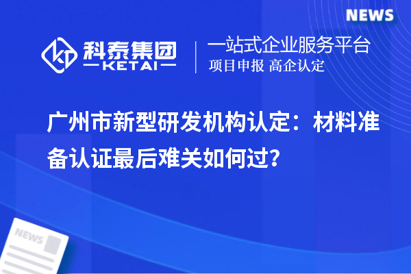 廣州市新型研發(fā)機(jī)構(gòu)認(rèn)定：材料準(zhǔn)備認(rèn)證最后難關(guān)如何過？