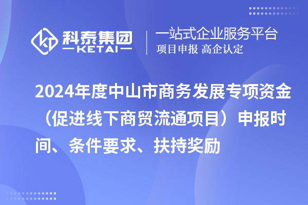 2024年度中山市商務(wù)發(fā)展專項資金（促進線下商貿(mào)流通項目）申報時間、條件要求、扶持獎勵