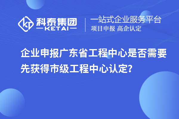 企業(yè)申報廣東省工程中心是否需要先獲得市級工程中心認定？