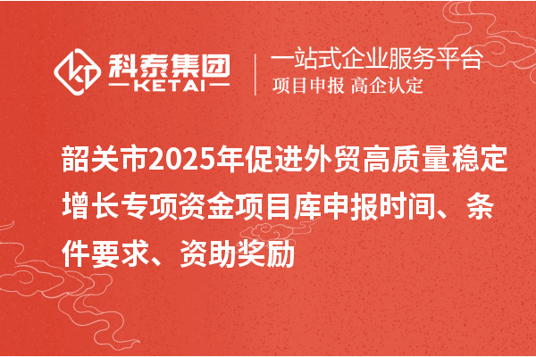 韶關市2025年促進外貿(mào)高質(zhì)量穩(wěn)定增長專項資金項目庫申報時間、條件要求、資助獎勵