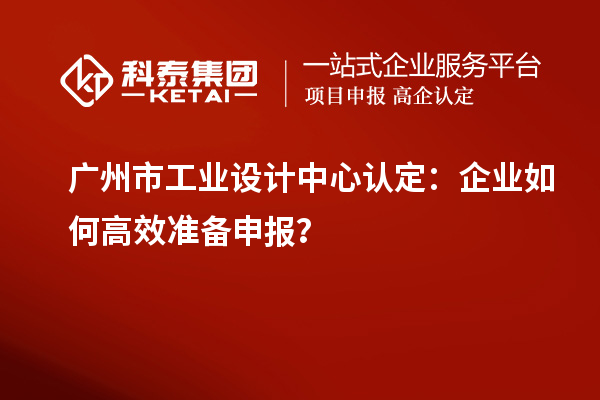 廣州市工業(yè)設(shè)計(jì)中心認(rèn)定：企業(yè)如何高效準(zhǔn)備申報(bào)？