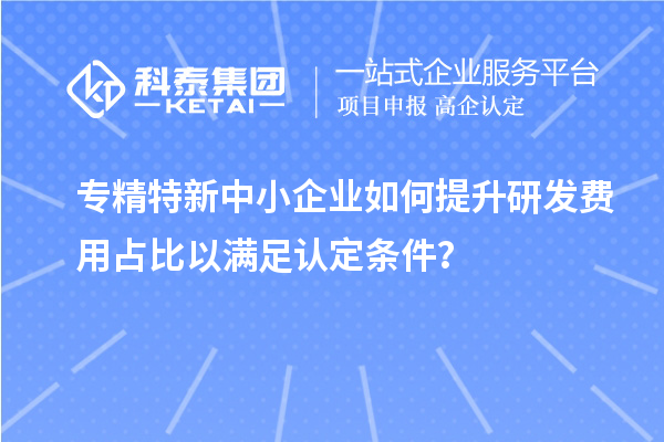 專精特新中小企業(yè)如何提升研發(fā)費(fèi)用占比以滿足認(rèn)定條件？