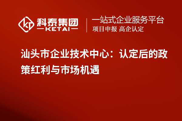 汕頭市企業(yè)技術(shù)中心：認(rèn)定后的政策紅利與市場機遇