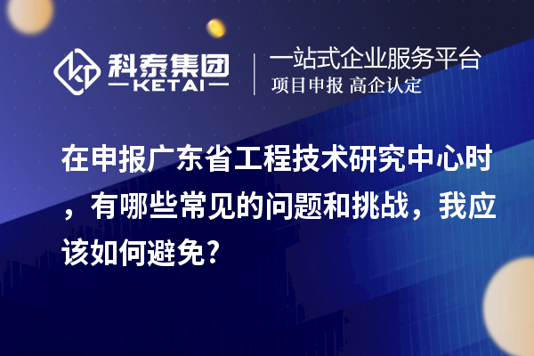 在申報廣東省工程技術(shù)研究中心時，有哪些常見的問題和挑戰(zhàn)，我應(yīng)該如何避免?