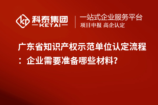 廣東省知識(shí)產(chǎn)權(quán)示范單位認(rèn)定流程：企業(yè)需要準(zhǔn)備哪些材料？