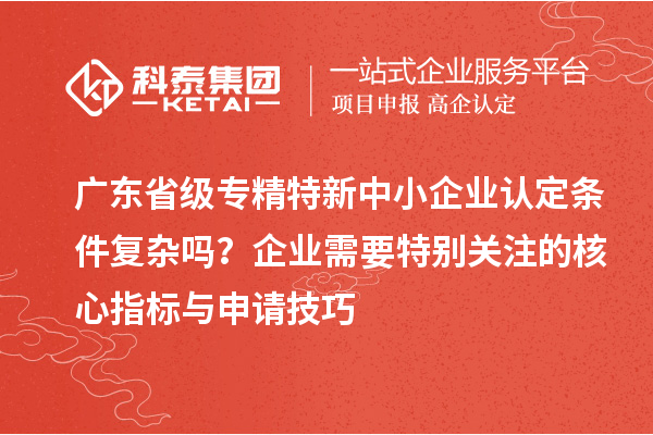 廣東省級專精特新中小企業(yè)認定條件復(fù)雜嗎？企業(yè)需要特別關(guān)注的核心指標與申請技巧