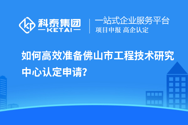 如何高效準(zhǔn)備佛山市工程技術(shù)研究中心認(rèn)定申請(qǐng)？
