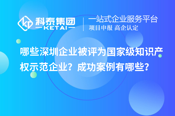 哪些深圳企業(yè)被評為國家級知識產(chǎn)權示范企業(yè)？成功案例有哪些？
