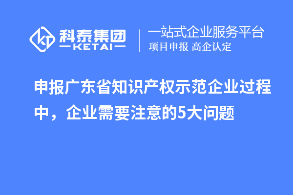申報廣東省知識產(chǎn)權(quán)示范企業(yè)過程中，企業(yè)需要注意的5大問題