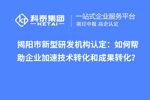 揭陽市新型研發(fā)機(jī)構(gòu)認(rèn)定：如何幫助企業(yè)加速技術(shù)轉(zhuǎn)化和成果轉(zhuǎn)化？